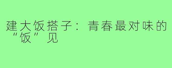 建大饭搭子:青春最对味的“饭”见