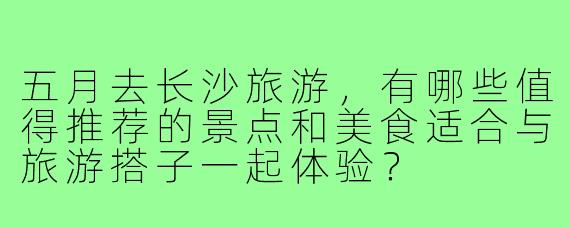 五月去长沙旅游，有哪些值得推荐的景点和美食适合与旅游搭子一起体验？
