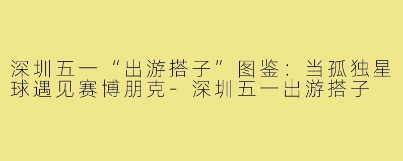 深圳五一“出游搭子”图鉴:当孤独星球遇见赛博朋克-深圳五一出游搭子