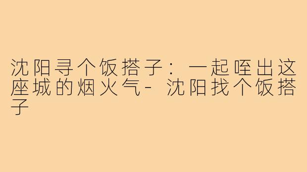沈阳寻个饭搭子:一起咥出这座城的烟火气-沈阳找个饭搭子