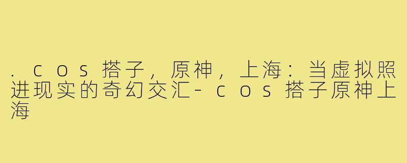 .cos搭子，原神，上海：当虚拟照进现实的奇幻交汇-cos搭子原神上海