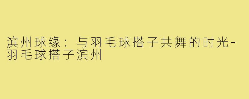 滨州球缘：与羽毛球搭子共舞的时光-羽毛球搭子滨州