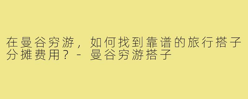在曼谷穷游,如何找到靠谱的旅行搭子分摊费用?-曼谷穷游搭子