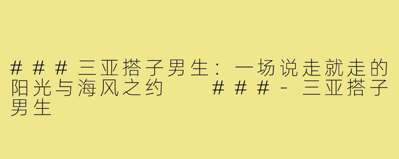 ###三亚搭子男生：一场说走就走的阳光与海风之约

###-三亚搭子男生