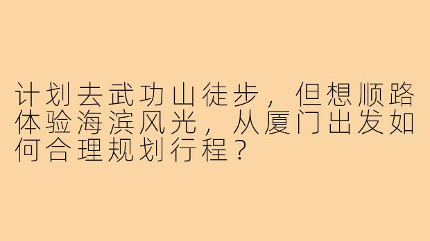 计划去武功山徒步,但想顺路体验海滨风光,从厦门出发如何合理规划行程?