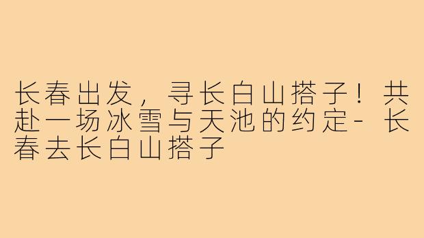 长春出发,寻长白山搭子!共赴一场冰雪与天池的约定-长春去长白山搭子