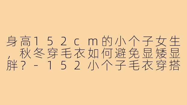 身高152cm的小个子女生,秋冬穿毛衣如何避免显矮显胖?-152小个子毛衣穿搭