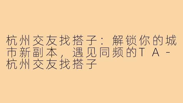 杭州交友找搭子:解锁你的城市新副本,遇见同频的TA-杭州交友找搭子