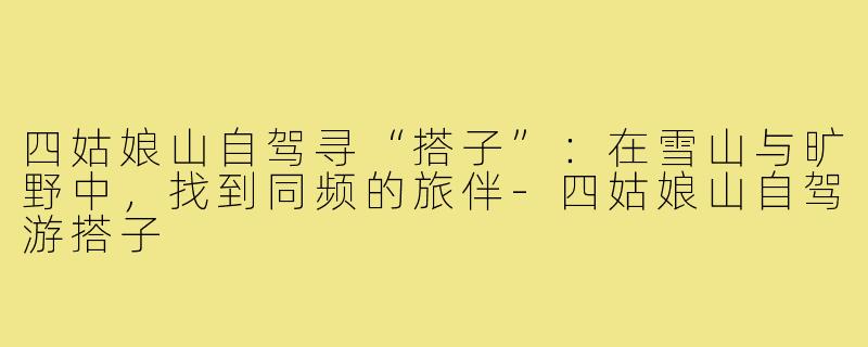 四姑娘山自驾寻“搭子”：在雪山与旷野中，找到同频的旅伴-四姑娘山自驾游搭子