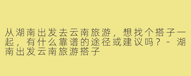 从湖南出发去云南旅游，想找个搭子一起，有什么靠谱的途径或建议吗？-湖南出发云南旅游搭子