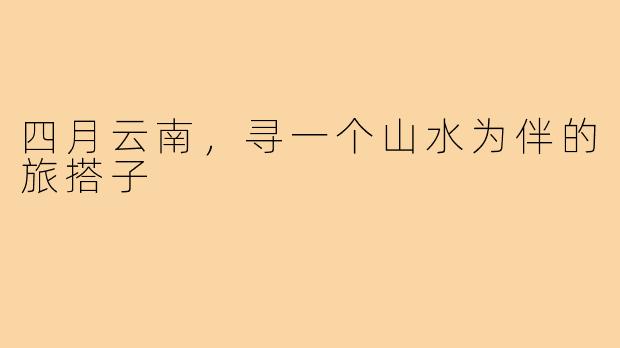 四月云南，寻一个山水为伴的旅搭子