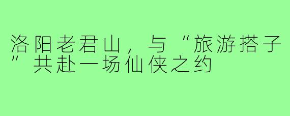 洛阳老君山，与“旅游搭子”共赴一场仙侠之约
