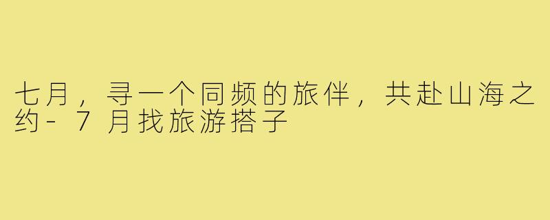 七月，寻一个同频的旅伴，共赴山海之约-7月找旅游搭子