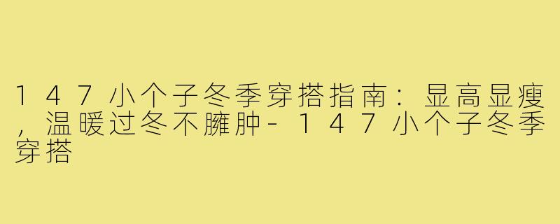 147小个子冬季穿搭指南:显高显瘦,温暖过冬不臃肿-147小个子冬季穿搭