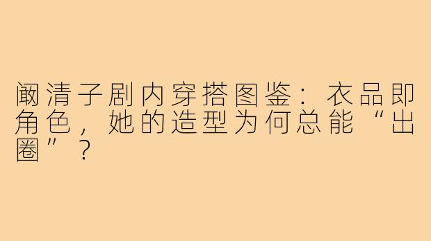 阚清子剧内穿搭图鉴:衣品即角色,她的造型为何总能“出圈”?