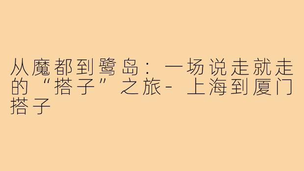 从魔都到鹭岛：一场说走就走的“搭子”之旅-上海到厦门搭子