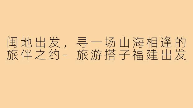 闽地出发，寻一场山海相逢的旅伴之约-旅游搭子福建出发