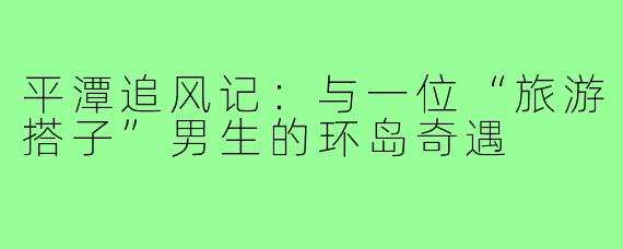平潭追风记:与一位“旅游搭子”男生的环岛奇遇