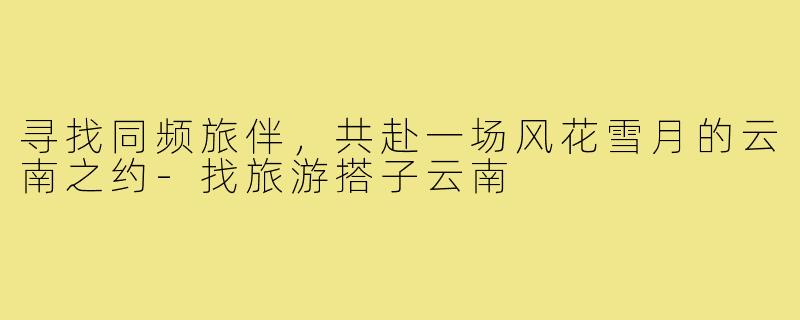 寻找同频旅伴，共赴一场风花雪月的云南之约-找旅游搭子云南