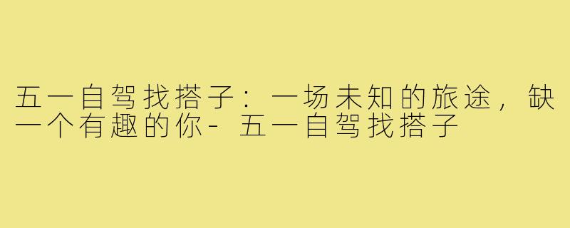 五一自驾找搭子：一场未知的旅途，缺一个有趣的你-五一自驾找搭子