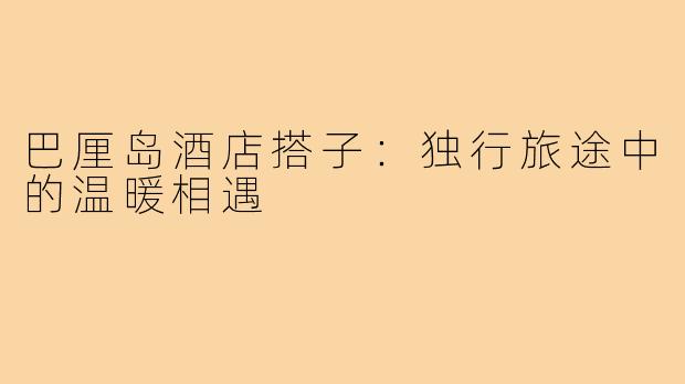 巴厘岛酒店搭子：独行旅途中的温暖相遇