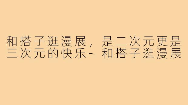 和搭子逛漫展，是二次元更是三次元的快乐-和搭子逛漫展