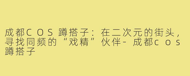 成都COS蹲搭子：在二次元的街头，寻找同频的“戏精”伙伴