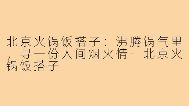 北京火锅饭搭子：沸腾锅气里，寻一份人间烟火情-北京火锅饭搭子