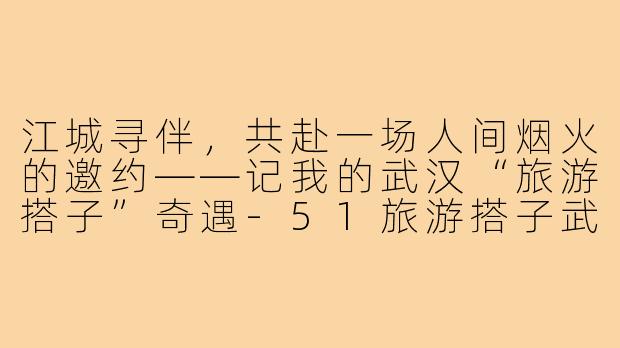 江城寻伴,共赴一场人间烟火的邀约——记我的武汉“旅游搭子”奇遇-51旅游搭子武汉