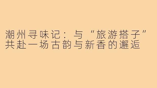 潮州寻味记：与“旅游搭子”共赴一场古韵与新香的邂逅