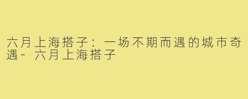 六月上海搭子：一场不期而遇的城市奇遇-六月上海搭子