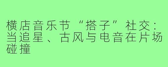 横店音乐节“搭子”社交：当追星、古风与电音在片场碰撞