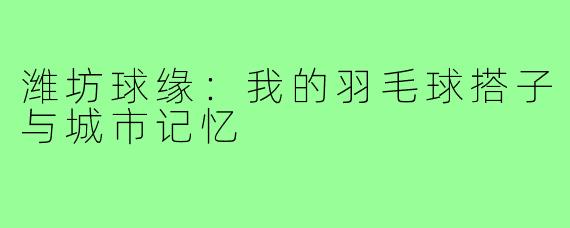 潍坊球缘：我的羽毛球搭子与城市记忆