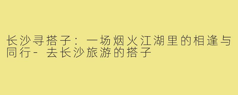 长沙寻搭子：一场烟火江湖里的相逢与同行-去长沙旅游的搭子