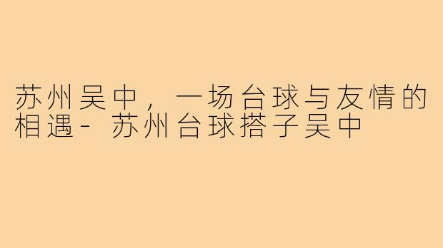 苏州吴中，一场台球与友情的相遇-苏州台球搭子吴中