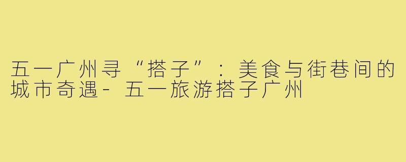 五一广州寻“搭子”：美食与街巷间的城市奇遇-五一旅游搭子广州
