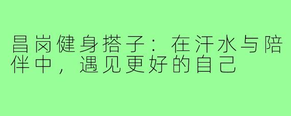 昌岗健身搭子：在汗水与陪伴中，遇见更好的自己