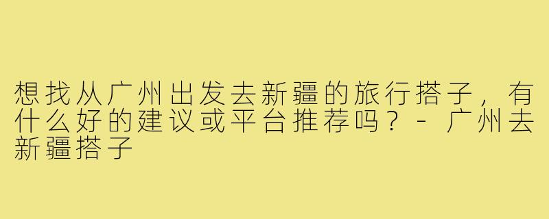 想找从广州出发去新疆的旅行搭子,有什么好的建议或平台推荐吗?-广州去新疆搭子