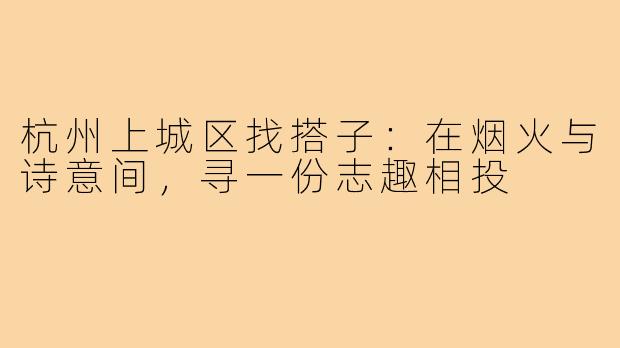 杭州上城区找搭子：在烟火与诗意间，寻一份志趣相投