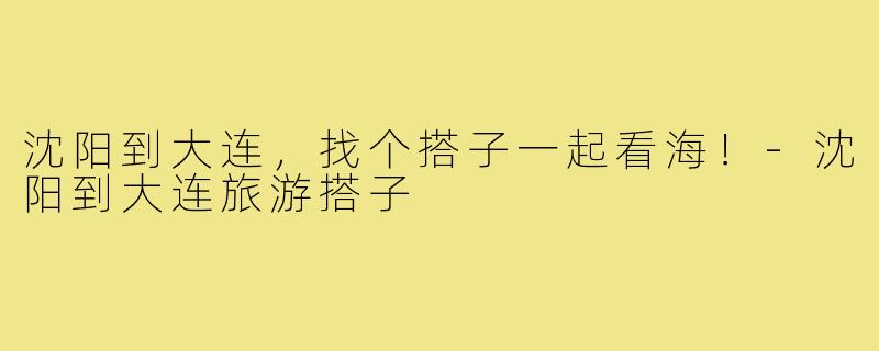 沈阳到大连，找个搭子一起看海！-沈阳到大连旅游搭子