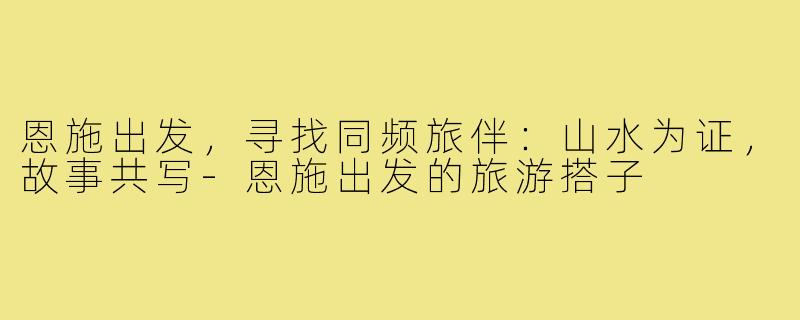恩施出发，寻找同频旅伴：山水为证，故事共写-恩施出发的旅游搭子
