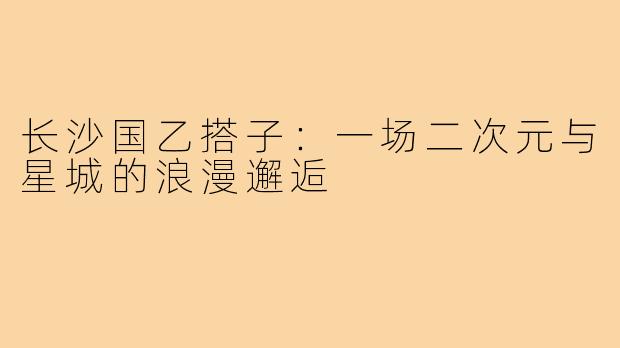 长沙国乙搭子:一场二次元与星城的浪漫邂逅