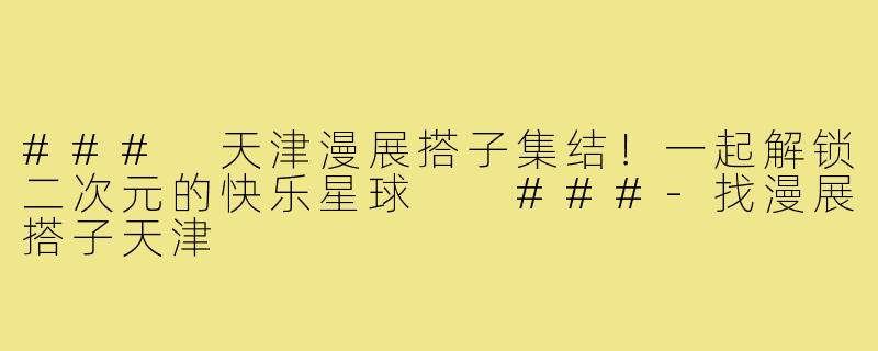 ###
天津漫展搭子集结！一起解锁二次元的快乐星球

###-找漫展搭子天津