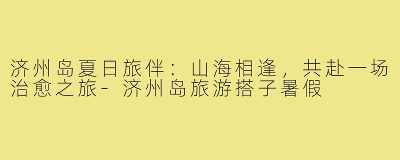 济州岛夏日旅伴：山海相逢，共赴一场治愈之旅-济州岛旅游搭子暑假