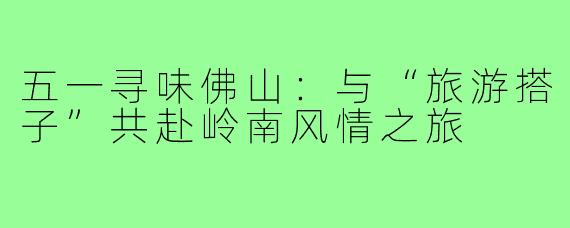 五一寻味佛山：与“旅游搭子”共赴岭南风情之旅