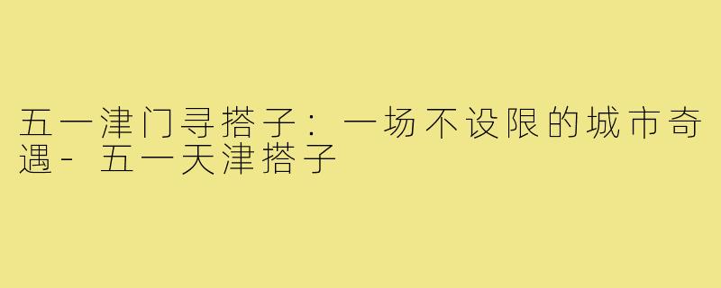五一津门寻搭子：一场不设限的城市奇遇-五一天津搭子