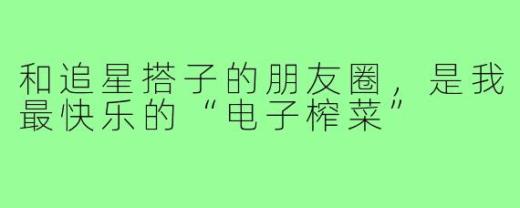 和追星搭子的朋友圈，是我最快乐的“电子榨菜”