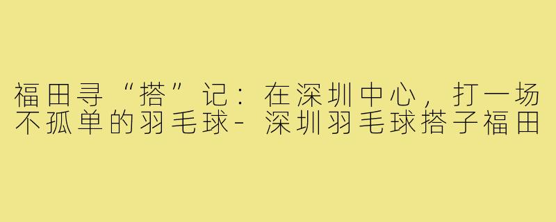 福田寻“搭”记：在深圳中心，打一场不孤单的羽毛球-深圳羽毛球搭子福田