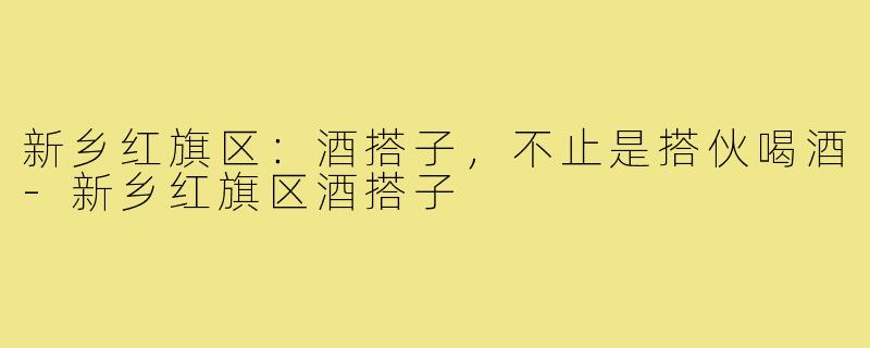 新乡红旗区：酒搭子，不止是搭伙喝酒-新乡红旗区酒搭子