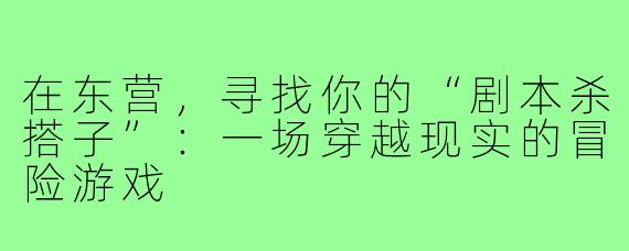 在东营，寻找你的“剧本杀搭子”：一场穿越现实的冒险游戏